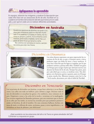 Apliquemos lo aprendido
21
Lección 2
21
En equipos, observen las imágenes y analicen la descripción que
cada niño hace de sus vacaciones de fin de año. Escriban en su
cuaderno el nombre de la estación del año que transcurre en cada
país, y por qué en cada uno se realizan diferentes actividades.
Durante las vacaciones de diciembre nos gusta ir a la
playa para refrescarnos, pues en el día hace mucho
calor. Si no podemos ir a la playa, en Sidney, nos reu-
nimos en parques y jardines. Acostumbramos comer
mariscos, jamón dulce, ensaladas, carnes frías y un
postre de leche frío al que llamamos natilla.
Nos vestimos con camisetas de tirantes y pantalo-
nes cortos para estar más frescos.
Diciembre en Australia
Diciembre en Dinamarca
Los niños daneses esperamos con gran expectación las va-
caciones de fin de año, ya que, si tenemos suerte y nieva,
podemos jugar con bolas de nieve y hacer muñecos. A
veces hace tanto frío que los lagos se congelan, por lo que
podemos caminar y patinar sobre ellos. También nos gusta
ir al bosque para escoger el pino que adornará nuestra casa
durante las fiestas de fin de año. Siempre hay pinos, pues
por cada árbol que se corta, se siembran otros. Nos abri-
gamos con chamarras, gorros y guantes, pues en el bosque
se siente mucho frío. Mientras cenamos, entre las 6 y las
7 de la noche, decoramos con velas el árbol de Navidad.
Las vacaciones de diciembre son bonitas, ya que hace calorcito y ya no llueve
tanto. Las calles son todo un bullicio, pues salimos a jugar. Durante todo el
mes de diciembre se escuchan las gaitas y los tambores, muy comunes en el
país. Empiezan a tocar a las ocho de la noche y terminan en la madrugada.
Los vecinos organizan las llamadas patinatas, que son reuniones que se hacen
en la calle; por las tardes, se cierran las avenidas para que podamos patinar o
andar en bicicleta, de ahí el nombre. En casa comemos hallacas, hechas con
masa de maíz, se rellenan de carne, aceitunas, pasas y otros ingredientes, y se
envuelven en hoja de plátano; ¡son deliciosas!
Diciembre en Venezuela
¿Qué sucedería con las estaciones del año si la Tierra no girara alrededor del Sol?
Comenten su respuesta en grupo.
GEO-5-P-008-037.indd 21 26/11/19 17:12
 