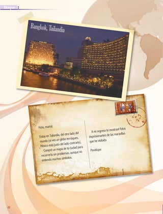 22
I
Bloque
22
Hola, mamá:
Estoy en Tailandia, del otro lado del
mundo (si ves un globo terráqueo,
México está justo del lado contrario).
Compré un mapa de la ciudad para
recorrerla sin problemas, aunque no
entiendo muchos símbolos.
A mi regreso te mostraré fotos
impresionantes de las maravillas
que he visitado.
Penélope
Bangkok,Tailandia
GEO-5-P-008-037.indd 22 28/10/19 14:17
 