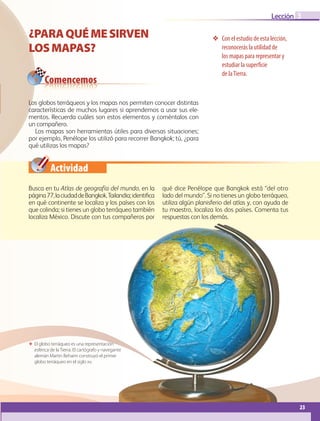 23
Lección 3
23
¿PARAQUÉMESIRVEN
LOSMAPAS?
Con el estudio de esta lección,
reconocerás la utilidad de
los mapas para representar y
estudiar la superficie
de laTierra.
 El globo terráqueo es una representación
esférica de la Tierra. El cartógrafo y navegante
alemán Martin Behaim construyó el primer
globo terráqueo en el siglo xv.
Comencemos
Actividad
Los globos terráqueos y los mapas nos permiten conocer distintas
características de muchos lugares si aprendemos a usar sus ele-
mentos. Recuerda cuáles son estos elementos y coméntalos con
un compañero.
Los mapas son herramientas útiles para diversas situaciones;
por ejemplo, Penélope los utilizó para recorrer Bangkok; tú, ¿para
qué utilizas los mapas?
Busca en tu Atlas de geografía del mundo, en la
página77,laciudaddeBangkok,Tailandia;identifica
en qué continente se localiza y los países con los
que colinda; si tienes un globo terráqueo también
localiza México. Discute con tus compañeros por
qué dice Penélope que Bangkok está “del otro
lado del mundo”. Si no tienes un globo terráqueo,
utiliza algún planisferio del atlas y, con ayuda de
tu maestro, localiza los dos países. Comenta tus
respuestas con los demás.
GEO-5-P-008-037.indd 23 28/10/19 14:17
 