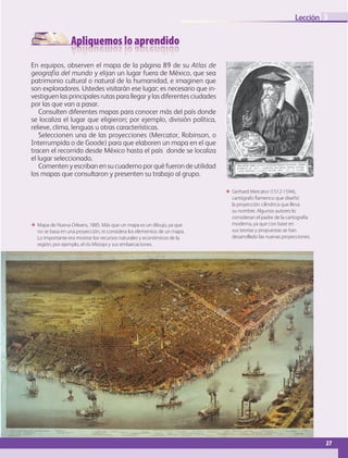 Apliquemos lo aprendido
27
Lección
 Mapa de Nueva Orleans, 1885. Más que un mapa es un dibujo, ya que
no se basa en una proyección, ni considera los elementos de un mapa.
Lo importante era mostrar los recursos naturales y económicos de la
región; por ejemplo, el río Misisipi y sus embarcaciones.
3
En equipos, observen el mapa de la página 89 de su Atlas de
geografía del mundo y elijan un lugar fuera de México, que sea
patrimonio cultural o natural de la humanidad, e imaginen que
son exploradores. Ustedes visitarán ese lugar; es necesario que in-
vestiguen las principales rutas para llegar y las diferentes ciudades
por las que van a pasar.
Consulten diferentes mapas para conocer más del país donde
se localiza el lugar que eligieron; por ejemplo, división política,
relieve, clima, lenguas u otras características.
Seleccionen una de las proyecciones (Mercator, Robinson, o
Interrumpida o de Goode) para que elaboren un mapa en el que
tracen el recorrido desde México hasta el país donde se localiza
el lugar seleccionado.
Comenten y escriban en su cuaderno por qué fueron de utilidad
los mapas que consultaron y presenten su trabajo al grupo.
 Gerhard Mercator (1512-1594),
cartógrafo flamenco que diseñó
la proyección cilíndrica que lleva
su nombre. Algunos autores lo
consideran el padre de la cartografía
moderna, ya que con base en
sus teorías y propuestas se han
desarrollado las nuevas proyecciones.
GEO-5-P-008-037.indd 27 28/10/19 14:17
 