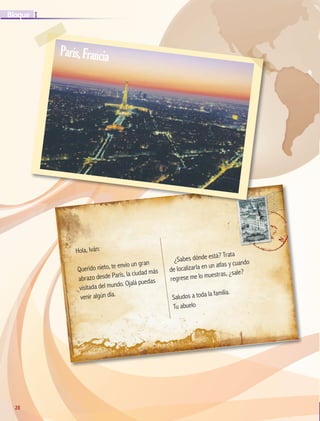 28
I
Bloque
28
Hola, Iván:
Querido nieto, te envío un gran
abrazo desde París, la ciudad más
visitada del mundo. Ojalá puedas
venir algún día.
¿Sabes dónde está? Trata
de localizarla en un atlas y cuando
regrese me lo muestras, ¿sale?
Saludos a toda la familia.
Tu abuelo
París,Francia
GEO-5-P-008-037.indd 28 28/10/19 14:17
 