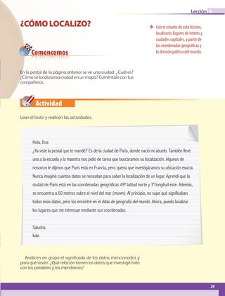 29
Lección
Con el estudio de esta lección,
localizarás lugares de interés y
ciudades capitales, a partir de
las coordenadas geográficas y
la división política del mundo.
¿CÓMOLOCALIZO?
Hola, Eva:
¿Ya viste la postal que te mandé? Es de la ciudad de París, donde nació mi abuelo. También llevé
una a la escuela y la maestra nos pidió de tarea que buscáramos su localización. Algunos de
nosotros le dijimos que París está en Francia, pero quería que investigáramos su ubicación exacta.
Nunca imaginé cuántos datos se necesitan para saber la localización de un lugar. Aprendí que la
ciudad de París está en las coordenadas geográficas 49º latitud norte y 3º longitud este. Además,
se encuentra a 60 metros sobre el nivel del mar (msnm). Al principio, no supe qué significaban
todos esos datos, pero los encontré en el Atlas de geografía del mundo. Ahora, puedo localizar
los lugares que me interesan mediante sus coordenadas.
Saludos.
Iván
Comencemos
Actividad
4
En la postal de la página anterior se ve una ciudad. ¿Cuál es?
¿Cómo se localiza esa ciudad en un mapa? Coméntalo con tus
compañeros.
Lean el texto y realicen las actividades.
Analicen en grupo el significado de los datos mencionados y
para qué sirven. ¿Qué relación tienen los datos que investigó Iván
con los paralelos y los meridianos?
GEO-5-P-008-037.indd 29 28/10/19 14:17
 