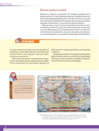 32
I
Bloque
 Abraham Ortelius (1527-1598), geógrafo y cartógrafo flamenco que diseñó
y desarrolló el primer atlas moderno, originalmente con 70 mapas; el que se
muestra es un planisferio, El Orbe de la Tierra, trazado en 1570.
VisitaelportalPrimaria
TIC http://basica.pri
mariatic.sep.gob.mx.
En el buscador de la pestaña
Busca, anota división políti-
ca,paraidentificarcómoestá
organizadocadacontinente.
Consulta
en...
Actividad
División política mundial
Observa tu tabla de localización de ciudades capitales de la
página anterior. En ella localizaste algunas ciudades a partir de
sus coordenadas geográficas, pero si no las conocieras, ¿de qué
otra manera las localizarías? Es posible ubicar países y ciudades
capitales importantes si conocemos la división política.
Políticamente, el ser humano ha dividido al mundo en cinco
continentes:América,Europa,Asia,ÁfricayOceanía.Enelloshay
cerca de 200 países que se caracterizan por tener un territorio,
cierto número de habitantes, recursos naturales y económicos,
unsistemadegobiernoyunadeterminadaorganizaciónpolítica.
En grupo, dibujen un mapa mural con paralelos y
meridianos; entre todos decidan el tamaño que
tendrá. Formen cinco equipos, cada uno repre-
sentará un continente.
Seleccionen dos países, conviértanse en repor-
teros e investiguen para la siguiente sesión algún
suceso importante de esos países. Busquen la
información en revistas, periódicos, enciclopedias
o internet.
Cadaequipolocaliceenelmapamurallospaíses
seleccionadosyanotesunombre,lascoordenadas
enlasqueseubicaycuálessucapital.Compartan
con los demás la noticia investigada.
GEO-5-P-008-037.indd 32 28/10/19 14:17
 