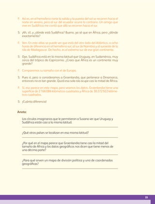 35
F: Así es, en el hemisferio norte la salida y la puesta del sol se recorren hacia el
norte en verano, pero al sur del ecuador ocurre lo contrario. Un amigo que
vive en Sudáfrica me contó que allá se recorren hacia el sur.
S: ¡Ah, sí!, y ¿dónde está Sudáfrica? Bueno, ya sé que en África, pero ¿dónde
exactamente?
F: Ven. En este atlas se puede ver que está del otro lado del Atlántico, a ocho
horas de diferencia en el hemisferio sur; al sur de Namibia y al suroeste de la
isla de Madagascar. De hecho, es el extremo sur de ese gran continente.
S: Oye, Sudáfrica está en la misma latitud que Uruguay, en Sudamérica, muy
cerca del trópico de Capricornio. ¿Crees que África es un continente muy
grande?
F: Comparemos su tamaño con el de Europa.
S: Pues sí, pero si consideramos a Groenlandia, que pertenece a Dinamarca,
entonces no es tan grande. Quizá esa sola isla ocupe casi la mitad de África.
F: Sí, eso parece en este mapa, pero veamos los datos. Groenlandia tiene una
superficie de 2166086 kilómetros cuadrados y África de 30272922 kilóme-
tros cuadrados.
S: ¡Cuánta diferencia!
Anota:
Los círculos imaginarios que le permitieron a Susana ver que Uruguay y
Sudáfrica están casi a la misma latitud.
¿Qué otros países se localizan en esa misma latitud?
¿Por qué en el mapa parece que Groenlandia tiene casi la mitad del
tamaño de África y los datos geográficos nos dicen que tiene menos de
una décima parte?
¿Para qué sirven un mapa de división política y uno de coordenadas
geográficas?
GEO-5-P-008-037.indd 35 28/10/19 14:17
 