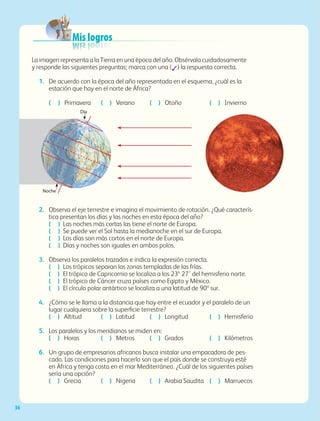 36
La imagen representa a la Tierra en una época del año. Obsérvala cuidadosamente
y responde las siguientes preguntas; marca con una (✓) la respuesta correcta.
1. De acuerdo con la época del año representada en el esquema, ¿cuál es la
estación que hay en el norte de África?
( ) Primavera ( ) Verano ( ) Otoño ( ) Invierno
2. Observa el eje terrestre e imagina el movimiento de rotación. ¿Qué caracterís-
tica presentan los días y las noches en esta época del año?
( ) Las noches más cortas las tiene el norte de Europa.
( ) Se puede ver el Sol hasta la medianoche en el sur de Europa.
( ) Los días son más cortos en el norte de Europa.
( ) Días y noches son iguales en ambos polos.
3. Observa los paralelos trazados e indica la expresión correcta.
( ) Los trópicos separan las zonas templadas de las frías.
( ) El trópico de Capricornio se localiza a los 23º 27’ del hemisferio norte.
( ) El trópico de Cáncer cruza países como Egipto y México.
( ) El círculo polar antártico se localiza a una latitud de 90º sur.
4. ¿Cómo se le llama a la distancia que hay entre el ecuador y el paralelo de un
lugar cualquiera sobre la superficie terrestre?
( ) Altitud ( ) Latitud ( ) Longitud ( ) Hemisferio
5. Los paralelos y los meridianos se miden en:
( ) Horas ( ) Metros ( ) Grados ( ) Kilómetros
6. Un grupo de empresarios africanos busca instalar una empacadora de pes-
cado. Las condiciones para hacerlo son que el país donde se construya esté
en África y tenga costa en el mar Mediterráneo. ¿Cuál de los siguientes países
sería una opción?
( ) Grecia ( ) Nigeria ( ) Arabia Saudita ( ) Marruecos
Día
Noche
Mis logros
Mis logros
Mis logros
Mis logros
Mis logros
Mis logros
Mis logros
Mis logros
Mis logros
Mis logros
Mis logros
GEO-5-P-008-037.indd 36 28/10/19 14:17
 