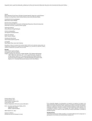 Autores
María Alejandra Acosta García, Sheridan González Martínez, María de Lourdes Romero
Ocampo, Luis Reza Reyes, Araceli Salinas Montes, Karla Ivette Mendoza Robles
Coordinación técnico-pedagógica
María Elvira Charria Villegas
Revisión técnico-pedagógica
Dirección de Desarrollo e Innovación de Materiales Educativos, Dirección General de
Desarrollo Curricular y maestros frente a grupo
Supervisión editorial
Jessica Mariana Ortega Rodríguez
Lectura ortotipográfica
José Agustín Escamilla Viveros
Producción editorial
Martín Aguilar Gallegos
Actualización de archivos
Jaime Rosalío Sánchez Guzmán
Iconografía
Diana Mayén Pérez, Irene León Coxtinica
Esta edición se basa en el proyecto de la primera edición (2010) y en las ediciones subsecuentes, con
modificaciones realizadas por el equipo técnico-pedagógico de la Secretaría de Educación Pública,
conforme a evaluaciones curriculares y de uso en aula.
Portada
Diseño: Martín Aguilar Gallegos
Iconografía: Irene León Coxtinica
Imagen: La familia rural o descanso y trabajo (detalle), 1923, Roberto Montenegro
(1887-1968), óleo sobre lino, 2.81 × 2.35 m, (panel derecho), ubicado en
el Salón Benito Juárez, D. R. © Secretaría de Educación Pública, Dirección
General de Proyectos Editoriales y Culturales/fotografía de Gerardo Landa
Rojano; D. R. © Sociedad Mexicana de Autores de las Artes Pláticas.
Primera edición, 2010
Segunda edición, 2011
Tercera edición revisada, 2014
Cuarta edición, 2019
Primera reimpresión, 2019 (ciclo escolar 2020-2021)
D. R. © Secretaría de Educación Pública, 2019,
Argentina 28, Centro,
06020, Ciudad de México
ISBN: 978-607-551-138-2
Impreso en México
DISTRIBUCIÓN GRATUITA-PROHIBIDA SU VENTA
En los materiales dirigidos a las educadoras, las maestras, los maestros, las madres y los
padres de familia de educación preescolar, primaria y secundaria, la Secretaría de Educación
Pública (SEP) emplea los términos: niño(s), adolescente(s), jóvenes, alumno(s), educadora(s),
maestro(s), profesor(es), docente(s) y padres de familia aludiendo a ambos géneros, con
la finalidad de facilitar la lectura. Sin embargo, este criterio editorial no demerita los
compromisos que la SEP asume en cada una de las acciones encaminadas a consolidar la
equidad de género.
Agradecimientos
La Secretaría de Educación Pública agradece a la Academia Mexicana de la Lengua por su
participación en la revisión de la tercera edición revisada 2014.
Geografía. Quinto grado fue elaborado y editado por la Dirección General de Materiales Educativos de la Secretaría de Educación Pública.
GEO-5-LEGAL-20-21.indd 2 10/12/19 12:14
 
