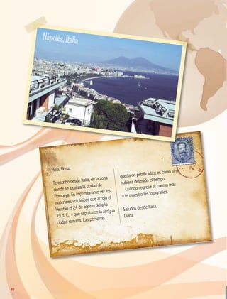 Hola, Rosa:
Te escribo desde Italia, en la zona
donde se localiza la ciudad de
Pompeya. Es impresionante ver los
materiales volcánicos que arrojó el
Vesubio el 24 de agosto del año
79 d. C., y que sepultaron la antigua
ciudad romana. Las personas
quedaron petrificadas; es como si se
hubiera detenido el tiempo.
Cuando regrese te cuento más
y te muestro las fotografías.
Saludos desde Italia.
Diana
Nápoles,Italia
40
GEO-5-P-038-071.indd 40 28/10/19 14:22
 