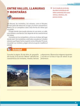 Actividad
Comencemos
❖ Con el estudio de esta lección,
describirás la distribución del
relieve continental, de las zonas
sísmicas y volcánicas, y los
procesos erosivos.
ENTRE VALLES, LLANURAS
Y MONTAÑAS
Las llanuras, las montañas y los volcanes, como el Vesubio,
forman parte del relieve de un lugar y lo hacen característico.
Platica con un compañero sobre otras formas de relieve que
recuerden.
El lugar donde vives puede ubicarse en una sierra, un valle,
una meseta o una llanura. Esto depende de las características
del relieve.
Comenta con tus compañeros ¿cómo es el relieve del lugar
dondeviven?¿Esmontañosooestásobreunaplanicie?¿Existen
volcanes que hayan hecho erupción como el Vesubio? Si es así,
recuerden sus nombres y digan cómo la erupción modificó el
paisaje.
Consulta la página 26 del Atlas de geografía
del mundo, en la sección “Relieve” identifica las
características de montañas, mesetas, llanuras
y depresiones. Observa las imágenes siguientes
y escribe en la línea el tipo de relieve al que
pertenecen.
41
Lección 1
GEO-5-P-038-071.indd 41 26/11/19 17:18
 