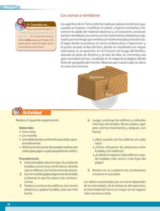 Actividad
Consulta en...
Visita el portal Primaria TIC
 http://basica.primariatic.sep.
gob.mx. En la pestaña Busca,
anota sismo, para que tengas más
información sobre el origen de los
movimientos de laTierra.
Realiza el siguiente experimento.
Materiales
• Una mesa.
• Un martillo.
• Unatabladediezcentímetrosporlado,apro-
ximadamente.
• 30terronesdeazúcar(lospuedessustituirpor
cubosparajugarocajaspequeñasdecartón).
Procedimiento
1. Colocalatablasobrelamesa.Aunladode
la tabla, a unos cinco centímetros, levanta
varios edificios con los terrones de azúcar.
2. Conelmartillogolpealigeramentelatabla
y observa lo que les pasa a las construc-
ciones.
3. Vuelve a construir los edificios a la misma
distancia y golpea la tabla, esta vez más
fuerte.
4. Luego, construye los edificios y colócalos
más lejos de la tabla. Ahora vuelve a gol-
pear; primero levemente y, después, con
fuerza.
• ¿Qué sucedió con los edificios en cada
caso?
• ¿Cómo influyeron las distancias entre
la tabla y los edificios?
• ¿Cuándosecayeronmásedificios:cuan-
do estaban más cerca o más lejos del
golpe?
5. Anoten en su cuaderno las conclusiones
e ilustren lo sucedido.
Los daños ocasionados por un sismo dependen
de la intensidad y de la distancia del epicentro;
la intensidad del sismo es mayor en los lugares
más cercanos a éste.
Los sismos o temblores
La superficie de la Tierra está formada por placas tectónicas que,
cuando se mueven, modifican el relieve: originan montañas o fa-
vorecen la salida de material volcánico y, en ocasiones, provocan
sismosotemblores.Lossismossonlosmovimientosvibratoriosorigi-
nados por la energía que se libera al moverse las placas tectónicas.
El lugar donde se produce un sismo se llama foco o hipocentro; y
el punto situado arriba del foco, donde se manifiesta con mayor
intensidad, es el epicentro. En el Cinturón de Fuego del Pacífico,
ubicado al oeste de América y al este de Asia, se concentra una
gran actividad sísmica. Localízalo en el mapa de la página 28 del
Atlas de geografía del mundo. Observa que nuestro país se ubica
en esta zona sísmica.
Epicentro
Foco
44
II
Bloque
GEO-5-P-038-071.indd 44 28/10/19 14:22
 