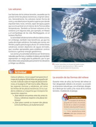 Actividad
“El volcán Santa Elena, en el oeste de Estados Unidos,
hizo erupción repentinamente en 1980 y causó la
muerte de aproximadamente 60 personas.
Los volcanes
Las fracturas de la corteza terrestre, causadas por la
presión entre las placas tectónicas, originan volca-
nes. Generalmente, los volcanes tienen forma de
cono y una abertura en la parte superior por donde
expulsan lava, rocas, cenizas, vapor de agua y gases
que se encuentran en el interior de la Tierra a altas
temperaturas. También se forman volcanes en los
océanos y en algunas islas, por ejemplo, en Hawai
y el archipiélago de las islas Revillagigedo, en el
océano Pacífico.
La actividad volcánica tiene efectos destructores,
sin embargo, también trae beneficios, ya que los
suelos de origen volcánico, formados por ceniza, son
fértiles y aptos para la agricultura. En ciertas áreas
volcánicas existen depósitos de aguas termales,
que resultan apropiadas para establecer centros
turísticos o generar energía geotérmica.
Los sismos y la actividad volcánica son fenómenos
naturalesqueformanymodelanelrelieve,perotambién
representan un riesgo para la población, por lo que
ésta debe estar preparada para prevenir los desastres
y mitigar sus efectos.
Calca en plástico, mica o papel transparente el
mapa de la página 28 del Atlas de geografía del
mundo. Colócalo sobre el mapa de placas tectó-
nicas, en la página 27 del mismo atlas. Observa
las regiones sísmicas y volcánicas, así como
los límites de las placas tectónicas. En tu cua-
derno elabora un esquema que incorpore los
siguientes aspectos.
• ¿Qué relación encuentras entre las zonas sís-
micas y volcánicas respecto a las placas tec-
tónicas?
• ¿Qué pasa cuando se mueven dos placas
como la de Nazca y la Sudamericana?
La erosión de las formas del relieve
Durante miles de años, las formas del relieve se
han desgastado debido a la erosión. La erosión
es el proceso natural que, con el tiempo, desgas-
ta o destruye los suelos y las rocas de la corteza
terrestre, modelando el paisaje.
Consulta en...
Enlapágina26,delAtlasde
geografía del mundo, encontrarás
el corte de un volcán en actividad.
Tambiénvisitael portalPrimaria TIC
http://basica.primariatic.sep.gob.
mx. En la pestaña Busca, anota
volcanes, para que conozcas sus
características.
45
Lección 1
GEO-5-P-038-071.indd 45 28/10/19 14:22
 