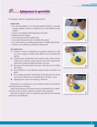 Apliquemos lo aprendido
En equipos, realicen el siguiente experimento.
Materiales
• Un vaso de plástico o un tubo de papel de baño; si escoges
el tubo, pégale a la base un plástico con cinta adhesiva para
sellarlo.
• Cuatro cucharadas de bicarbonato de sodio.
• Media taza de vinagre.
• Una pizca de pintura vegetal roja.
• Una cartulina para hacer el modelo del volcán.
• Un cartón duro o un plato para pegar el modelo del volcán.
• Tijeras, cinta adhesiva y plastilina (opcional).
Procedimiento
1. Colorea o cubre con plastilina la cartulina, elabora con ella
un cono y pega sus lados para obtener una maqueta del
volcán.
2. Córtale unos centímetros de la punta (este orificio será el
cráter de tu volcán); calcula que en ese corte quepa verti-
calmente el tubo de papel de baño o el vaso.
3. Haz que coincida la boca del vaso o del tubo con el cráter
del volcán.
4. Con plastilina o cinta adhesiva fija el volcán al cartón o al
plato.
5. En un plato pequeño mezcla bien el bicarbonato de sodio
con la pizca de pintura e introdúcela en el tubo o vaso.
6. Agrega poco a poco el vinagre ¡y observa!
Describe en tu cuaderno lo que sucedió cuando se mezclaron
el bicarbonato y el vinagre.
Anota qué relación encuentras entre el resultado de tu experi-
mento y lo que sucede cuando un volcán hace erupción.
Discutan en grupo cómo se imaginan que afecta una erupción
volcánica a la población.
1
2
3
47
Lección 1
GEO-5-P-038-071.indd 47 28/10/19 14:22
 