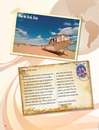 Hola, querida Sandra:
TemandounafotodelmardeAralporqueme
llamó la atención su historia. Es un antiguo
mar que se convirtió en lago al desplazarse
los continentes y encerrar sus aguas en
medio de lo que hoy es Asia. Actualmente
está dividido en dos pequeños lagos; esto es
impresionante porque según me contaron
algunos habitantes era uno de los cuatro
lagos más grandes del mundo, pero su
volumen disminuyó casi 70%, ya que los ríos
que desembocan en él se han utilizado para
riego. Esto provocó que
su salinidad se triplicara,
dañando la vida animal y
vegetal de la zona, lo que
obligó a los pescadores a
cambiar de trabajo. Es una
lástima, ¿no crees? Pero ya
se están tomando medidas
ambientales para recuperarlo.
Espero verte muy pronto.
Tu hermana Yuriria
MardeAral,Asia
48
GEO-5-P-038-071.indd 48 26/11/19 17:18
 