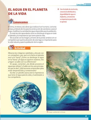 Actividad
Conelestudiodeestalección,
conocerásladistribucióny
disponibilidaddeaguaen
elplaneta,yreconocerás
suimportanciaparalavida
engeneral.
Comencemos
EL AGUA EN EL PLANETA
DE LA VIDA
Observa las imágenes satelitales y discute con
un compañero ¿por qué se le llama el planeta
azul a la Tierra? ¿Cómo se distribuye el agua
en la Tierra? ¿El agua es igual en océanos, ríos
y lagos? ¿Cuáles son sus diferencias?
En grupo, comenten ¿de dónde proviene el
agua que utilizan? ¿Cuáles son los usos principa-
les que le dan? ¿Qué acciones emprenden para
evitar desperdiciarla y contaminarla?
Escribe un párrafo acerca de la importancia
que tiene el agua para la vida y muéstraselo a
tus compañeros.
El clima, el relieve y las obras que realiza el ser humano, como las
presasyeldesvíoderíosparalaconstruccióndecarreterasoparael
riego, modifican la cantidad de agua disponible para la población.
En esta lección aprenderás cómo se distribuye el agua en todo
el planeta y la importancia que tiene para la vida.
De acuerdo con la imagen y el texto de la postal, analiza con un
compañero por qué la ubicación de este lago es importante para
la vida natural y para la población de la región.
“Imagen satelital del río Misisipi.
49
Lección 2
GEO-5-P-038-071.indd 49 28/10/19 14:22
 