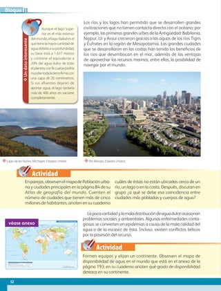Actividad
Actividad
Los ríos y los lagos han permitido que se desarrollen grandes
civilizaciones que no tienen contacto directo con el océano; por
ejemplo, las primeras grandes urbes de la Antigüedad: Babilonia,
Nippur, Ur y Assur crecieron gracias a las aguas de los ríos Tigris
y Éufrates en la región de Mesopotamia. Las grandes ciudades
que se desarrollaron en las costas han tenido los beneficios de
los ríos que desembocan en el mar, además de las ventajas
de aprovechar los recursos marinos, entre ellos, la posibilidad de
navegar por el mundo.
Enparejas,observenelmapadePoblaciónurba-
na y ciudades principales en la página 84 de su
Atlas de geografía del mundo. Cuenten el
número de ciudades que tienen más de cinco
millones de habitantes, anoten en su cuaderno
cuáles de éstas no están ubicadas cerca de un
río, un lago o en la costa. Después, discutan en
grupo ¿a qué se debe esa coincidencia entre
ciudades más pobladas y cuerpos de agua?
Lapocacantidadylamaladistribucióndeaguadulceocasionan
problemas sociales y ambientales. Algunas enfermedades conta-
giosas se convierten en epidemias a causa de la mala calidad del
agua o de la escasez de ésta. Incluso, existen conflictos bélicos
por la posesión del recurso.
Formen equipos y elijan un continente. Observen el mapa de
disponibilidad de agua en el mundo que está en el anexo de la
página 193; en su cuaderno anoten qué grado de disponibilidad
destaca en su continente.
Un
dato
interesante
Aunque el lago Supe-
rior es el más extenso
del mundo, el lago Baikal es el
quetienelamayorcantidadde
aguadebidoasuprofundidad;
su base está a 1 637 metros
y contiene el equivalente a
20% del agua dulce de todo
elplaneta,conlacualsepodría
inundartodalatierrafirmecon
una capa de 20 centímetros.
Si sus afluentes dejaran de
aportar agua, el lago tardaría
más de 400 años en vaciarse
completamente.
“Lago de las Nubes, Michigan, Estados Unidos. “Río Misisipi, Estados Unidos.
60˚
90˚
120˚
150˚ 30˚ 60˚ 90˚ 120˚ 150˚ 180˚
30˚
0˚
60˚
90˚
120˚
150˚ 30˚ 60˚ 90˚ 120˚ 150˚ 180˚
180˚ 30˚
0˚
30˚
30˚
45˚
45˚
15˚
0˚
15˚
60˚
30˚
30˚
45˚
15˚
0˚
15˚
60˚
75˚ 75˚
45˚
Trópico de Cáncer
Trópico de Capricornio
Ecuador
M
e
r
i
d
i
a
n
o
d
e
G
r
e
e
n
w
i
c
h
OCÉANO PACÍFICO
OCÉANO GLACIAL ÁRTICO
OCÉANO
ATLÁNTICO
OCÉANO
ÍNDICO
OCÉANO PACÍFICO
Mar del Sur
de China
Mar de
Ojotsk
Mar
Mediterráneo
Golfo de
México
Golfo de
Alaska
Mar de Siberia
Mar Láptev
Mar Caribe
Mar de Bering
Mar de Beaufort
Mar de Barents
Mar de
Noruega
Bahía
Baffin
Mar del
Labrador
Mar de
Arabia
Bahía de
Hudson
Mar
de Coral
Mar de
Tasmania
Escala 1:125 000 000
0 4500 km
1500 3000
S i m b o l o g í a
Menos de 1000 (Cuencas con escasez de agua)
De 1000 a 17000 (Cuencas con dificultades hídricas)
De 1700 a 2500
Más de 2500
Sin datos
Disponibilidad de agua dulce
Metros cúbicos de agua por persona
véase anexo
52
II
Bloque
GEO-5-P-038-071.indd 52 26/11/19 17:19
 
