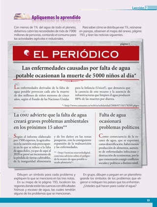 Apliquemos lo aprendido
Dibujen un símbolo para cada problema y
expliquen lo que se menciona en las tres notas.
En su mapa de la página 193, localicen las
regionesdondeestánlascuencascondificultades
hídricas y escasez de agua, las cuales tendrán
alguno de los problemas que se mencionan.
En grupo, dibujen o peguen en un planisferio
grande los símbolos de los problemas que eli-
gieron e indiquen los países que los enfrentan.
¿Ustedes qué hacen para cuidar el agua?
Con menos de 1% del agua de todo el planeta,
debemos cubrir las necesidades de más de 7000
millones de personas, contando el consumo para
las actividades agrícolas e industriales.
Parasabercómosedistribuyeese1%,reúnanse
en parejas, observen el mapa del anexo, página
193, y lean las noticias siguientes.
las actividades agrícolas e industriales.
Las enfermedades causadas por falta de agua
potable ocasionan la muerte de 5000 niños al día*
página 1
Las enfermedades derivadas de la falta de
agua potable provocan cada año la muerte
de dos millones de niños menores de cinco
años, según el Fondo de las Naciones Unidas
para la Infancia (Unicef), que denuncia que
la carencia de este recurso y la ausencia de
infraestructuras que limpien el agua producen
88% de las muertes por diarrea.
EL PERIÓDICO
La onu advierte que la falta de agua
creará graves problemas ambientales
en los próximos 15 años**
Según el informe elaborado
por 1500 expertos, la agricultu-
raeslacuestiónmáspreocupan-
te en lo que se refiere a la falta
de agua dulce, ya que de aquí al
2020 se prevé un incremento de
la pérdida de tierras cultivables,
de la inseguridad alimentaria
y de los daños en las zonas
pesqueras, con la consiguiente
expansión de la malnutrición
y las enfermedades.
** http://noticias.masverdedigital.
com/onu-advierte-sobre-el-peligro-
de-la-escasez-de-agua-potable-a-
escala-planetaria/.
Falta de agua
ocasionará
problemas políticos
Como consecuencia de la es-
casez de agua, que se expresará
comodesertificación,habrámenos
producción de alimentos, aumen-
to de enfermedades infecciosas y
destrucción de ecosistemas, por lo
quecomenzaránasurgirconflictos
sociales y políticos a distinto nivel.
*http://www.consumer.es/web/es/solidaridad/2008/07/18/178599.php.
53
Lección 2
GEO-5-P-038-071.indd 53 28/10/19 14:23
 