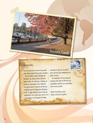 Querida Nallely:
Como lo prometí, te envío una postal
más, ahora desde Vancouver, Canadá.
Es una bella ciudad rodeada de
bosques. Su clima es frío y lluvioso
todo el año; sin embargo, al llegar se
sentía un agradable calor. Dejamos
los sacos, pues el reporte del tiempo
señalaba que la temperatura llegaría
a 28 °C, algo extraño para el mes de
septiembre, en el que hace viento frío
y se cubren los bosques de hojas
doradas y rojas por el otoño,
pero parecía que estábamos en
pleno verano.
No obstante, no nos importó;
después del calor en Mérida, fue
agradable caminar con ropa ligera
entre arces y pinos.
Hasta mi próximo vuelo.
Tania, tu tía que te quiere
Vancouver,Canadá
54
GEO-5-P-038-071.indd 54 28/10/19 14:23
 