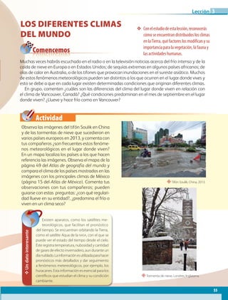 Actividad
Conelestudiodeestalección,reconocerás
cómo se encuentran distribuidos los climas
en laTierra, qué factores los modifican y su
importancia para la vegetación, la fauna y
las actividades humanas.
Comencemos
Un
dato
interesante
Existen aparatos, como los satélites me-
teorológicos, que facilitan el pronóstico
del tiempo. Se encuentran orbitando la Tierra,
como el satélite Aqua de la NASA, con el que se
puede ver el estado del tiempo desde el cielo.
Éste registra temperatura, nubosidad y cantidad
de gases de efecto invernadero, aun durante un
díanublado.Lainformaciónesutilizadaparahacer
pronósticos más detallados y dar seguimiento
a fenómenos metereológicos, por ejemplo, los
huracanes. Esta información es esencial para los
científicos que estudian el clima y su condición
cambiante.
LOS DIFERENTES CLIMAS
DEL MUNDO
Observa las imágenes del tifón Soulik en China
y de las tormentas de nieve que sucedieron en
varios países europeos en 2013, y comenta con
tus compañeros ¿son frecuentes estos fenóme-
nos meteorológicos en el lugar donde viven?
En un mapa localiza los países a los que hacen
referencia las imágenes. Observa el mapa de la
página 49 del Atlas de geografía del mundo y
compara el clima de los países mostrados en las
imágenes con los principales climas de México
(página 15 del Atlas de México). Comenta tus
observaciones con tus compañeros; pueden
guiarse con estas preguntas: ¿con qué regulari-
dad llueve en su entidad?, ¿predomina el frío o
viven en un clima seco?
Muchas veces habrás escuchado en el radio o en la televisión noticias acerca del frío intenso y de la
caída de nieve en Europa o en Estados Unidos; de sequías extremas en algunos países africanos; de
olas de calor en Australia, o de los tifones que provocan inundaciones en el sureste asiático. Muchos
de estos fenómenos meteorológicos pueden ser distintos a los que ocurren en el lugar donde vives y
esto se debe a que en cada lugar existen determinadas condiciones que originan diferentes climas.
En grupo, comenten ¿cuáles son las diferencias del clima del lugar donde viven en relación con
el clima de Vancouver, Canadá? ¿Qué condiciones predominan en el mes de septiembre en el lugar
donde viven? ¿Llueve y hace frío como en Vancouver?
“Tifón Soulik, China, 2013.
“Tormenta de nieve, Londres, Inglaterra.
55
Lección 3
GEO-5-P-038-071.indd 55 03/12/19 13:27
 