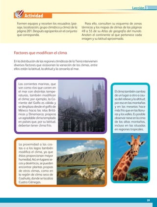 Actividad
Formen equipos y recorten los recuadros (pai-
saje, localización, grupo climático y clima) de la
página 201. Después agrúpenlos en el conjunto
que corresponda.
Para ello, consulten su esquema de zonas
térmicas y los mapas de climas de las páginas
49 a 55 de su Atlas de geografía del mundo.
Anoten el continente al que pertenece cada
imagen y su latitud aproximada.
Las corrientes marinas, que
son como ríos que corren en
el mar con distintas tempe-
raturas, también modifican
el clima; por ejemplo, la Co-
rriente del Golfo es cálida y
se desplaza desde el golfo de
México hacia las islas Britá-
nicas y Dinamarca; propicia
un agradable clima templado
en países que, por su latitud,
deberían tener clima frío.
La proximidad a las cos-
tas o a los lagos también
modifica el clima, ya que
éstos proporcionan mayor
humedad.Así,enlugaresse-
cos y desérticos, se pueden
encontrar plantas propias
de otros climas, como en
la región de clima seco de
Coahuila, donde se localiza
Cuatro Ciénegas.
Elclimatambiéncambia
de un lugar a otro a cau-
sa del relieve y la altitud;
por eso en las montañas
y en las mesetas hace
másfríoqueenlasllanu-
ras y los valles. Es posible
observarnieveenlacima
de las altas montañas,
incluso en las situadas
en regiones tropicales.
Factores que modifican el clima
En la distribución de las regiones climáticas de la Tierra intervienen
diversos factores que ocasionan la variación de los climas, entre
ellos están la latitud, la altitud y la cercanía al mar.
59
Lección 3
GEO-5-P-038-071.indd 59 26/11/19 17:20
 