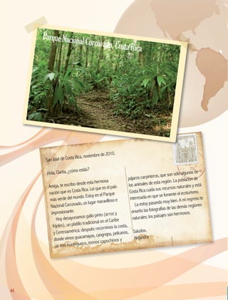 San José de Costa Rica, noviembre de 2010.
Hola, Clarita, ¿cómo estás?
Amiga, te escribo desde esta hermosa
nación que es Costa Rica. Leí que es el país
más verde del mundo. Estoy en el Parque
Nacional Corcovado, un lugar maravilloso e
impresionante.
Hoy desayunamos gallo pinto (arroz y
frijoles), un platillo tradicional en el Caribe
y Centroamérica; después recorrimos la costa,
donde vimos guacamayas, cangrejos, pelícanos,
un oso hormiguero, monos capuchinos y
pájaros carpinteros, que son sólo algunos de
los animales de esta región. La población de
Costa Rica cuida sus recursos naturales y está
interesada en que se fomente el ecoturismo.
La estoy pasando muy bien. A mi regreso te
enseño las fotografías de las demás regiones
naturales; los paisajes son hermosos.
Saludos.
Alejandra
62
ParqueNacionalCorcovado,CostaRica
GEO-5-P-038-071.indd 62 26/11/19 17:20
 