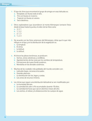 70
1. El tipo de clima que encontrará el grupo de amigos en esas latitudes es:
a. Templado con lluvias todo el año.
b. Frío con lluvias en invierno.
c. Tropical con lluvias en verano.
d. Seco desértico.
2. Otros exploradores que ascendieron al monte Kilimanjaro tomaron fotos
desde la base hasta la punta; el orden de las fotos sería:
a. 3, 2, 1
b. 1, 3, 2
c. 2, 1, 3
d. 1, 2, 3
3. De acuerdo con las fotos anteriores del Kilimanjaro, dirías que lo que más
influye en el tipo y en la distribución de la vegetación es:
a. La longitud.
b. El clima.
c. La latitud.
d. La altitud.
4. Al chocar las placas tectónicas, se producen:
a. Sismos, zonas volcánicas y cordilleras.
b. Agrietamientos de las rocas por los cambios de temperatura.
c. Formaciones de nuevo fondo oceánico.
d. Montañas en las dorsales oceánicas.
5. Muchas de las ciudades más pobladas del mundo coinciden con:
a. Latitudes bajas, cercanas al ecuador.
b. Grandes planicies.
c. La distribución de ríos, lagos y costas.
d. Las zonas de recursos mineros.
6. Los climas que siguen una distribución latitudinal se ven modificados por:
a. La humedad del aire.
b. La cantidad de calor o frío acumulados durante 10 años.
c. La cantidad de lluvia que cae en distintos meses del año.
d. Los vientos, el relieve y la distancia entre los cuerpos de agua.
II
Bloque
GEO-5-P-038-071.indd 70 28/10/19 14:23
 