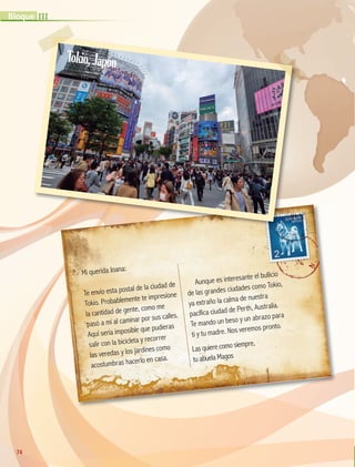 Mi querida Joana:
Te envío esta postal de la ciudad de
Tokio. Probablemente te impresione
la cantidad de gente, como me
pasó a mí al caminar por sus calles.
Aquí sería imposible que pudieras
salir con la bicicleta y recorrer
las veredas y los jardines como
acostumbras hacerlo en casa.
Aunque es interesante el bullicio
de las grandes ciudades como Tokio,
ya extraño la calma de nuestra
pacífica ciudad de Perth, Australia.
Te mando un beso y un abrazo para
ti y tu madre. Nos veremos pronto.
Las quiere como siempre,
tu abuela Magos
74
III
Bloque
Tokio,Japón
GEO-5-P-072-105.indd 74 26/11/19 17:22
 
