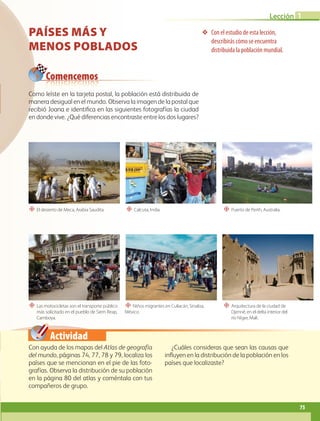 Actividad
❖ Con el estudio de esta lección,
describirás cómo se encuentra
distribuida la población mundial.
“ El desierto de Meca, Arabia Saudita.
“ Las motocicletas son el transporte público
más solicitado en el pueblo de Siem Reap,
Camboya.
“ Calcuta, India.
“ Niños migrantes en Culiacán, Sinaloa,
México.
“ Puerto de Perth, Australia.
“ Arquitectura de la ciudad de
Djenné, en el delta interior del
río Níger, Malí.
Comencemos
PAÍSES MÁS Y
MENOS POBLADOS
Con ayuda de los mapas del Atlas de geografía
del mundo, páginas 74, 77, 78 y 79, localiza los
países que se mencionan en el pie de las foto-
grafías. Observa la distribución de su población
en la página 80 del atlas y coméntala con tus
compañeros de grupo.
¿Cuáles consideras que sean las causas que
influyen en la distribución de la población en los
países que localizaste?
Como leíste en la tarjeta postal, la población está distribuida de
manera desigual en el mundo. Observa la imagen de la postal que
recibió Joana e identifica en las siguientes fotografías la ciudad
en donde vive. ¿Qué diferencias encontraste entre los dos lugares?
75
Lección 1
GEO-5-P-072-105.indd 75 26/11/19 17:22
 
