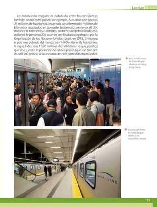 “ Estación del metro
en horas de gran
afluencia en Hong
Kong, China.
“ Estación del metro
en horas de gran
afluencia en
Vancouver, Canadá.
La distribución irregular de población entre los continentes
también ocurre entre países; por ejemplo, Australia tiene apenas
21 millones de habitantes, en un país de siete y medio millones de
kilómetros cuadrados; en contraste, Indonesia, con menos de dos
millones de kilómetros cuadrados, sostiene una población de 244
millones de personas. De acuerdo con los datos registrados por la
Organización de las Naciones Unidas (ONU), en 2018, China era
el país más poblado del mundo, con 1440 millones de habitantes;
le sigue India, con 1390 millones de habitantes, lo que significa
que si se sumara la población de ambos países (que son sólo dos
de casi 200 países) se reuniría una tercera parte del total mundial.
77
Lección 1
GEO-5-P-072-105.indd 77 26/11/19 17:23
 