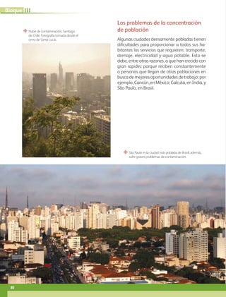 “ São Paulo es la ciudad más poblada de Brasil; además,
sufre graves problemas de contaminación.
“ Nube de contaminación, Santiago
de Chile. Fotografía tomada desde el
cerro de Santa Lucía.
Los problemas de la concentración
de población
Algunas ciudades densamente pobladas tienen
dificultades para proporcionar a todos sus ha-
bitantes los servicios que requieren: transporte,
drenaje, electricidad y agua potable. Esto se
debe, entre otras razones, a que han crecido con
gran rapidez porque reciben constantemente
a personas que llegan de otras poblaciones en
busca de mejores oportunidades de trabajo; por
ejemplo, Cancún, en México; Calcuta, en India, y
São Paulo, en Brasil.
80
III
Bloque
GEO-5-P-072-105.indd 80 28/10/19 14:25
 