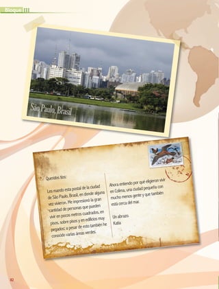 Queridos tíos:
Les mando esta postal de la ciudad
de São Paulo, Brasil, en donde alguna
vez vivieron. Me impresionó la gran
cantidad de personas que pueden
vivir en pocos metros cuadrados, en
pisos, sobre pisos y en edificios muy
pegados; a pesar de esto también he
conocido varias áreas verdes.
Ahora entiendo por qué eligieron vivir
en Colima, una ciudad pequeña con
mucho menos gente y que también
está cerca del mar.
Un abrazo.
Katia
SãoPaulo,Brasil
82
III
Bloque
GEO-5-P-072-105.indd 82 28/10/19 14:25
 