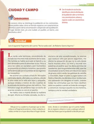 Actividad
Con el estudio de esta lección,
identificarás cómo la distribución
de la población sobre un territorio
crea concentraciones urbanas y
espacios rurales con características
distintas.
Comencemos
CIUDAD Y CAMPO
Ya conoces cómo se distribuye la población en los continentes.
Ahora podrás saber cómo se forman espacios con características
distintas a partir de la concentración o dispersión de la población.
El lugar donde vives ¿es una ciudad, un pueblo, un barrio, una
ranchería u otro?
Dibuja en tu cuaderno el paisaje que se des-
cribe en el fragmento anterior, o bien, redacta un
relato similar en el que describas el lugar donde
vives. Anota si consideras que el cuento habla
de un espacio urbano o rural y subraya sobre el
textolasfrasesqueteayudaránadecidirporqué.
Lee el siguiente fragmento del cuento “No la rueda sola”, de Roberto Savino Asprino.*
La tarde caía hermosa, encendiendo de
dorado los rincones más austeros de la casa.
Tía Carlota se había acercado al balcón y su
piel almendra parecía absorber la luz. Poco a
poco las calles se vaciaban y por momentos
se presentía un silencio inmenso, que pronto
seríaderrocadoporelzumbidodelaslegiones
de mosquitos.
Me asomé con cuidado al balcón. Mi madre
caminabarápido,aferradaasucartera,ydesde
el piso siete se le veía aún lejos y pequeña,
aunque estaba a menos de dos cuadras de
la entrada de piedras grises del edificio. Tres
minutos luego de perderse bajo un techo de
acacias sonaba su voz en el pasillo.
No había visto a mamá desde la mañana
de ayer. Ahora su mirada cansada, su olor a
encierro de aire acondicionado, la sonrisa
que sostuvo sólo por pocos segundos, me
dieron la sensación de que no la veía desde
hacía muchos años. La miré y recordé mis
palabras al pedirle que me diera permiso de
quedarme,quemegustabaestarallá,queme
encantabanlalechetibiaservidaenlosvasos
degrueso vidrio verde,las galletas devainilla
y chocolate, bajar al patio a jugar futbol con
PedroyMarcelo,losdelpisocinco.Ledijetodo
eso pateando con desgano el suelo, usando
todas las artimañas que los hijos desfilan
ante sus padres cuando se trata de conseguir
y convencer. Aunque aquello no era mentira,
tampoco era la verdad verdadera.
* http://www.letralia.com/132/letras01.htm.
83
Lección 2
GEO-5-P-072-105.indd 83 28/10/19 14:25
 