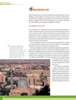 “ La ciudad de Bagdad, en Irak,
fundada en las riberas del río
Tigris, se convirtió en capital
independiente de ese país en 1921.
Actualmente, tiene una población
que supera los seis millones de
habitantes y es un importante
centro cultural de la comunidad
árabe de toda esa región.
Aprendamos más
Dentro del territorio nacional, la población se distribuye de manera
desigual o heterogénea; lo mismo ocurre a escala continental y
mundial. Hay ciudades superpobladas, como Tokio y la Ciudad de
México, y lugares donde casi no hay gente, por ejemplo, el Sahara
al norte de África, o la región de Siberia, en Rusia.
Lo urbano y lo rural
En sus orígenes, la mayoría de los pueblos procuró asentarse en
regiones propicias para la agricultura, como los deltas de los ríos
y cerca de las costas, donde predominan los suelos fértiles. Con
el paso del tiempo y gracias a la sobreproducción agrícola, se
desarrollaron otras actividades económicas, como el comercio y
la industria, que paulatinamente llevaron a la población a concen-
trarse en áreas más reducidas.
En las ciudades o urbes se concentra mayor población; en ellas
se proporciona la mayoría de los servicios, tales como hospitales,
escuelas, empleos o centros de entretenimiento.
Aunquecadapaísconsideracaracterísticasespecíficasparadefinir
una ciudad, todos toman en cuenta el número de habitantes. En
México,unpobladoqueconcentraamásde2500personaspuede
considerarse una localidad urbana; lo mismo ocurre en Estados
Unidos, pero en países como España o Grecia, el mínimo deperso-
nas debe ser de 10 000. En cambio hay países, como Dinamarca,
en los que se clasifica como
localidad urbana cualquie-
ra que tenga al menos 250
personas.
Por su parte, los espacios
rurales concentran menos
población, ya que las activi-
dades como la agricultura o
laganadería,quesedesarro-
llan en el campo, requieren
más superficie, por lo que el
aprovechamientodelosele-
mentosnaturalesesdirecto.
84
III
Bloque
GEO-5-P-072-105.indd 84 28/10/19 14:25
 