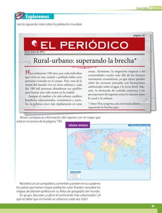 Exploremos
60˚
90˚
120˚
150˚ 30˚ 60˚ 90˚ 120˚ 150˚ 180˚
30˚
0˚
60˚
90˚
120˚
150˚ 30˚ 60˚ 90˚ 120˚ 150˚ 180˚
180˚ 30˚
0˚
30˚
30˚
45˚
45˚
15˚
0˚
15˚
60˚
30˚
30˚
45˚
15˚
0˚
15˚
60˚
75˚ 75˚
60˚
Trópico de Cáncer
Trópico de Capricornio
Ecuador
M
e
r
i
d
i
a
n
o
d
e
G
r
e
e
n
w
i
c
h
OCÉANO PACÍFICO
OCÉANO GLACIAL ÁRTICO
OCÉANO
ATLÁNTICO
OCÉANO
ÍNDICO
OCÉANO PACÍFICO
Mar del Sur
de China
Mar de
Ojotsk
Mar
Mediterráneo
Golfo de
México
Golfo de
Alaska
Mar de Siberia
Mar Láptev
Mar Caribe
Mar de Bering
Mar de Beaufort
Mar de Barents
Mar de
Noruega
Bahía
Baffin
Mar del
Labrador
Mar de
Arabia
Bahía de
Hudson
Mar
de Coral
Mar de
Tasmania
S i m b o l o g í a
Del 65 al 100%
Del 35 al 65%
Del 0 al 35%
(0% sin información)
Población urbana mundial
Población urbana por país
véase anexo
Ahora compara la información del reporte con el mapa que
está en el anexo de la página 195.
Lee la siguiente nota sobre la población mundial.
Reúneteconuncompañero,comentenyanotenensucuaderno
los países que tienen mayor población rural. Pueden consultar los
mapas de división política en su Atlas de geografía del mundo.
En grupo, discutan ¿cuál es el continente más urbanizado? ¿A
qué se debe que el mundo se urbanice cada vez más?
Ahora compara la información del reporte con el mapa que
Rural-urbano: superando la brecha*
página 10
28 de mayo de 2013
Hace solamente 100 años, por cada individuo
que vivía en una ciudad o poblado había siete
personas viviendo en el campo. Hoy, más de la
mitad del mundo vive en áreas urbanas y cada
día 180 mil personas abandonan sus pueblos
para buscar una vida mejor en la ciudad.
Aunque el cambio a la vida urbana conlleva
beneficios educacionales, económicos y socia-
les, la pobreza crece más rápidamente en estas
zonas. Asimismo, la migración impacta a las
comunidades rurales más allá de los factores
meramente económicos, ya que ejerce presión
sobre los recursos naturales con limitaciones
ambientales sobre el agua y la tierra fértil. Ade-
más, la demanda de comida aumenta y las
percepciones divergentes retan la relación entre
lo rural y lo urbano.
*http://fria.syngenta.com.mx/rural-urbano-
superando-la-brecha.aspx.
EL PERIÓDICO
85
Lección 2
GEO-5-P-072-105.indd 85 28/10/19 14:25
 