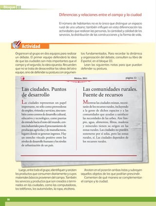 Actividad
Diferencias y relaciones entre el campo y la ciudad
El número de habitantes no es lo único que distingue un espacio
rural de uno urbano; también influyen en esta diferenciación las
actividades que realizan las personas, la cantidad y calidad de los
servicios, la distribución de las construcciones y la forma de vida.
Organicen al grupo en dos equipos para realizar
un debate. El primer equipo defenderá la idea
de que las ciudades son más importantes que el
campo y el segundo, la idea opuesta. Recuerden
que no se trata de desacreditar las ideas del otro
equipo,sinodedefendersuposturaconargumen-
tos fundamentados. Para recordar la dinámica
y organización del debate, consulten su libro de
Español, en el bloque III.
Lean las siguientes notas para que puedan
defender su postura.
Luego,entretodoelgrupo,identifiquenyanoten
losproductosqueconsumendiariamenteycuyos
materialesbásicosprovienendelcampo.También
los servicios y productos que son creados o termi-
nados en las ciudades, como las computadoras,
los teléfonos, los automóviles, la ropa, etcétera.
Anoten en el pizarrón ambas listas y subrayen
aquellos objetos de los que podrían prescindir.
Comenten de qué manera se complementan
el campo y la ciudad.
equipo,sinodedefendersuposturaconargumen-
Las ciudades. Puntos
de desarrollo
página 12
México, 2011
Las ciudades representan un papel
importante, no sólo como proveedoras
deempleo,viviendayservicios,sinotam-
biéncomocentrosdedesarrollocultural,
educativo y tecnológico, como puertas
deentradahaciaelrestodelmundo,cen-
trosindustrialesparaelprocesamientode
productosagrícolasydemanufacturas,
lugaresdondesegeneraningresos. Hay
un estrecho vínculo positivo entre los
nivelesdedesarrollohumanoylosniveles
de urbanización de un país.
Las comunidades rurales.
Fuente de recursos
Mientras las ciudades existan, necesi-
tarándelosrecursosrurales,incluyendo
a la gente de dichos espacios y a las
comunidades que ayudan a satisfacer
las necesidades de las urbes. Aire lim-
pio, agua, alimentos, fibras, maderas
y minerales tienen su origen en las
zonas rurales. Las ciudades no pueden
sostenerse por sí solas, pero las zonas
rurales, sí. Las ciudades dependen de
los recursos rurales.
86
III
Bloque
GEO-5-P-072-105.indd 86 28/10/19 14:25
 