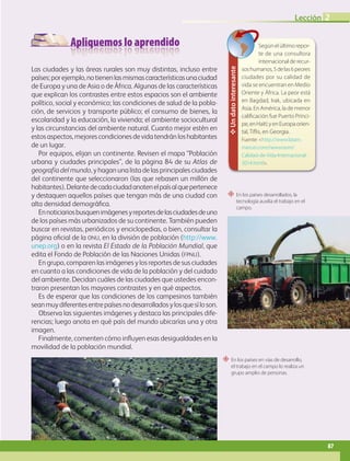 Apliquemos lo aprendido
“ En los países en vías de desarrollo,
el trabajo en el campo lo realiza un
grupo amplio de personas.
“ En los países desarrollados, la
tecnología auxilia el trabajo en el
campo.
Las ciudades y las áreas rurales son muy distintas, incluso entre
países;porejemplo,notienenlasmismascaracterísticasunaciudad
de Europa y una de Asia o de África. Algunas de las características
que explican los contrastes entre estos espacios son el ambiente
político, social y económico; las condiciones de salud de la pobla-
ción, de servicios y transporte público; el consumo de bienes, la
escolaridad y la educación, la vivienda; el ambiente sociocultural
y las circunstancias del ambiente natural. Cuanto mejor estén en
estosaspectos,mejorescondicionesdevidatendránloshabitantes
de un lugar.
Por equipos, elijan un continente. Revisen el mapa “Población
urbana y ciudades principales”, de la página 84 de su Atlas de
geografía del mundo, y hagan una lista de las principales ciudades
del continente que seleccionaron (las que rebasen un millón de
habitantes).Delantedecadaciudadanotenelpaísalquepertenece
y destaquen aquellos países que tengan más de una ciudad con
alta densidad demográfica.
Ennoticiariosbusquenimágenesyreportesdelasciudadesdeuno
de los países más urbanizados de su continente. También pueden
buscar en revistas, periódicos y enciclopedias, o bien, consultar la
página oficial de la ONU, en la división de población (http://www.
unep.org) o en la revista El Estado de la Población Mundial, que
edita el Fondo de Población de las Naciones Unidas (FPNU).
En grupo, comparen las imágenes y los reportes de sus ciudades
en cuanto a las condiciones de vida de la población y del cuidado
del ambiente. Decidan cuáles de las ciudades que ustedes encon-
traron presentan los mayores contrastes y en qué aspectos.
Es de esperar que las condiciones de los campesinos también
seanmuydiferentesentrepaísesnodesarrolladosylosquesíloson.
Observa las siguientes imágenes y destaca las principales dife-
rencias; luego anota en qué país del mundo ubicarías una y otra
imagen.
Finalmente, comenten cómo influyen esas desigualdades en la
movilidad de la población mundial.
Un
dato
interesante
Segúnelúltimorepor-
te de una consultora
internacionalderecur-
soshumanos,5delas6peores
ciudades por su calidad de
vida se encuentran en Medio
Oriente y África. La peor está
en Bagdad, Irak, ubicada en
Asia. En América, la de menor
calificación fue Puerto Prínci-
pe,enHaití;yenEuropaorien-
tal, Tiflis, en Georgia.
Fuente: http://www.latam.
mercer.com/newsroom/
Calidad-de-Vida-Internacional-
2014.html.
87
Lección 2
GEO-5-P-072-105.indd 87 26/11/19 17:23
 