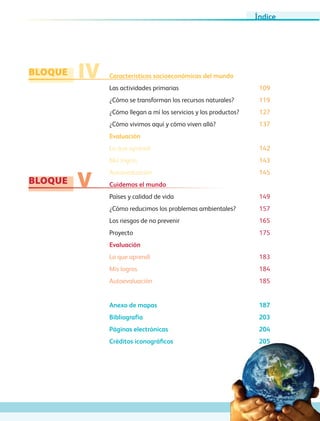 BLOQUE
BLOQUE
IV
V
Características socioeconómicas del mundo
Las actividades primarias 109
¿Cómo se transforman los recursos naturales? 119
¿Cómo llegan a mí los servicios y los productos? 127
¿Cómo vivimos aquí y cómo viven allá? 137
Evaluación
Lo que aprendí 142
Mis logros 143
Autoevaluación 145
Cuidemos el mundo
Países y calidad de vida 149
¿Cómo reducimos los problemas ambientales? 157
Los riesgos de no prevenir 165
Proyecto 175
Evaluación
Lo que aprendí 183
Mis logros 184
Autoevaluación 185
Anexo de mapas 187
Bibliografía 203
Páginas electrónicas 204
Créditos iconográficos 205
Índice
GEO-5-P-001-007.indd 7 28/10/19 14:15
 