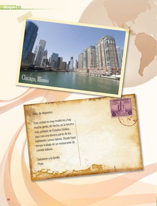 Hola, tío Alejandro:
Esta ciudad es muy moderna y hay
mucha gente; de hecho, es la tercera
más poblada de Estados Unidos;
aquí casi una tercera parte de los
habitantes somos latinos. Desde hace
tiempo trabajo en un restaurante de
comida italiana.
Salúdame a la familia.
Pepe
88
III
Bloque
Chicago,Illinois
GEO-5-P-072-105.indd 88 26/11/19 17:23
 