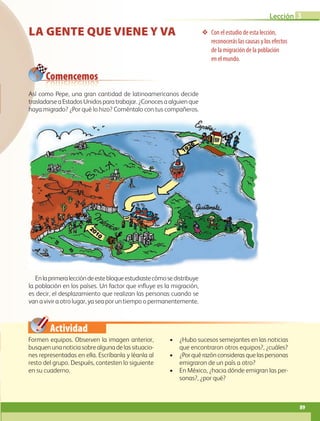 Actividad
Con el estudio de esta lección,
reconocerás las causas y los efectos
de la migración de la población
en el mundo.
Comencemos
LA GENTE QUE VIENE Y VA
Formen equipos. Observen la imagen anterior,
busquenunanoticiasobrealgunadelassituacio-
nes representadas en ella. Escríbanla y léanla al
resto del grupo. Después, contesten lo siguiente
en su cuaderno.
• ¿Hubo sucesos semejantes en las noticias
que encontraron otros equipos?, ¿cuáles?
• ¿Porquérazónconsiderasquelaspersonas
emigraron de un país a otro?
• En México, ¿hacia dónde emigran las per-
sonas?, ¿por qué?
Así como Pepe, una gran cantidad de latinoamericanos decide
trasladarseaEstadosUnidosparatrabajar.¿Conocesaalguienque
haya migrado? ¿Por qué lo hizo? Coméntalo con tus compañeros.
Enlaprimeraleccióndeestebloqueestudiastecómosedistribuye
la población en los países. Un factor que influye es la migración,
es decir, el desplazamiento que realizan las personas cuando se
van a vivir a otro lugar, ya sea por un tiempo o permanentemente.
89
Lección 3
GEO-5-P-072-105.indd 89 28/10/19 14:25
 