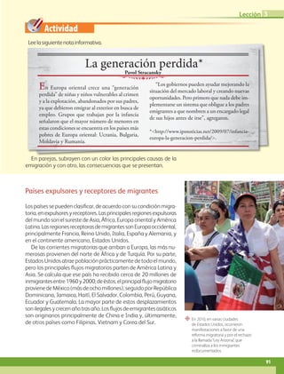 Actividad
“ En 2010, en varias ciudades
de Estados Unidos, ocurrieron
manifestaciones a favor de una
reforma migratoria y por el rechazo
a la llamada“Ley Arizona”, que
criminaliza a los inmigrantes
indocumentados.
Leelasiguientenotainformativa.
Países expulsores y receptores de migrantes
Los países se pueden clasificar, de acuerdo con su condición migra-
toria,enexpulsoresyreceptores.Lasprincipalesregionesexpulsoras
del mundo son el sureste de Asia, África, Europa oriental y América
Latina.LasregionesreceptorasdemigrantessonEuropaoccidental,
principalmente Francia, Reino Unido, Italia, España y Alemania, y
en el continente americano, Estados Unidos.
De las corrientes migratorias que arriban a Europa, las más nu-
merosas provienen del norte de África y de Turquía. Por su parte,
Estados Unidos atrae población prácticamente de todo el mundo,
pero los principales flujos migratorios parten de América Latina y
Asia. Se calcula que ese país ha recibido cerca de 20 millones de
inmigrantesentre1960y2000;deéstos,elprincipalflujomigratorio
provienedeMéxico(másdeochomillones), seguido por República
Dominicana, Jamaica, Haití, El Salvador, Colombia, Perú, Guyana,
Ecuador y Guatemala. La mayor parte de estos desplazamientos
sonilegalesycrecenañotrasaño.Losflujosdeemigrantesasiáticos
son originarios principalmente de China e India y, últimamente,
de otros países como Filipinas, Vietnam y Corea del Sur.
En parejas, subrayen con un color las principales causas de la
emigración y con otro, las consecuencias que se presentan.
Leelasiguientenotainformativa.
La generación perdida*
En Europa oriental crece una “generación
perdida” de niñas y niños vulnerables al crimen
y a la explotación, abandonados por sus padres,
ya que debieron emigrar al exterior en busca de
empleo. Grupos que trabajan por la infancia
señalaron que el mayor número de menores en
estas condiciones se encuentra en los países más
pobres de Europa oriental: Ucrania, Bulgaria,
Moldavia y Rumania.
“Los gobiernos pueden ayudar mejorando la
situación del mercado laboral y creando nuevas
oportunidades. Pero primero que nada debe im-
plementarse un sistema que obligue a los padres
emigrantes a que nombren a un encargado legal
de sus hijos antes de irse”, agregaron.
*http://www.ipsnoticias.net/2009/07/infancia-
europa-la-generacion-perdida/.
Pavol Stracansky
91
Lección 3
GEO-5-P-072-105.indd 91 26/11/19 17:24
 