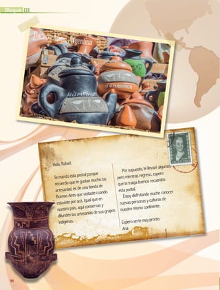 Hola, Rafael:
Te mando esta postal porque
recuerdo que te gustan mucho las
artesanías; es de una tienda de
Buenos Aires que visitaste cuando
estuviste por acá. Igual que en
nuestro país, aquí conservan y
difunden las artesanías de sus grupos
indígenas.
Por supuesto, te llevaré algunas;
pero mientras regreso, espero
que te traiga buenos recuerdos
esta postal.
Estoy disfrutando mucho conocer
nuevas personas y culturas de
nuestro mismo continente.
Espero verte muy pronto.
Ana
estuviste por acá. Igual que en
nuestro país, aquí conservan y
difunden las artesanías de sus grupos
indígenas.
BuenosAires,Argentina
94
III
Bloque
GEO-5-P-072-105.indd 94 26/11/19 17:24
 