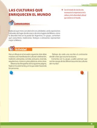 Actividad
Con el estudio de esta lección,
reconocerás la importancia de la
cultura y de la diversidad cultural
que existen en el mundo.
Comencemos
LAS CULTURAS QUE
ENRIQUECEN EL MUNDO
Haz un dibujo en el recuadro siguiente; éste debe
mostrar una manifestación cultural: celebración,
tradición, artesanías, comida, vestuario, vivienda,
arquitectura,músicaoartesplásticas,entreotras.
Observa las fotografías de la siguiente página,
fíjateenlavestimentayenloqueestánhaciendo
las personas.
Debajo de cada una escribe el continente
donde crees que ocurre la escena.
Comenta con tu grupo ¿cuáles piensan que
son las causas de las diferencias entre las culturas
del mundo?
Cada vez que mires con atención a tu alrededor, verás expresiones
culturales del lugar donde vives o deotroslugaresdeMéxico,como
lo describió Ana en la postal de Argentina. En grupo, comenten
qué costumbres, tradiciones, festejos o artesanías representan
mejor a México.
95
Lección 4
GEO-5-P-072-105.indd 95 28/10/19 14:25
 