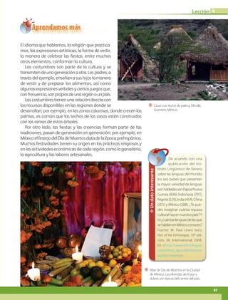 “ Altar de Día de Muertos en la Ciudad
de México. Las ofrendas de frutas y
dulces son típicas del centro del país.
“ Casas con techo de palma, Olinalá,
Guerrero, México.
Aprendamos más
El idioma que hablamos, la religión que practica-
mos, las expresiones artísticas, la forma de vestir,
la manera de celebrar las fiestas, entre muchos
otros elementos, conforman la cultura.
Las costumbres son parte de la cultura y se
transmitendeunageneraciónaotra.Lospadres,a
través del ejemplo, enseñan a sus hijos la manera
de vestir y de preparar los alimentos, así como
algunasexpresionesverbalesyciertosjuegosque,
confrecuencia,sonpropiosdeunaregiónounpaís.
Las costumbres tienen una relación directa con
los recursos disponibles en las regiones donde se
desarrollan; por ejemplo, en las zonas calurosas, donde crecen las
palmas, es común que los techos de las casas estén construidos
con las ramas de estos árboles.
Por otro lado, las fiestas y las creencias forman parte de las
tradiciones, pasan de generación en generación; por ejemplo, en
MéxicoelfestejodelDíadeMuertosdatadelaépocaprehispánica.
Muchas festividades tienen su origen en las prácticas religiosas y
en las actividades económicas de cada región, como la ganadería,
la agricultura y las labores artesanales.
Un
dato
interesante
De acuerdo con una
publicación del Ins-
tituto Lingüístico de Verano
sobre las lenguas del mundo,
los seis países que presentan
la mayor variedad de lenguas
aúnhabladassonPapúaNueva
Guinea (836); Indonesia (707),
Nigeria(529),India(454),China
(301) y México (288). ¿Te pue-
des imaginar cuánta riqueza
culturalhayennuestropaís?Y
tú¿cuántaslenguasdelasque
sehablanenMéxicoconoces?
Fuente: M. Paul Lewis (ed.),
Part of the Ethnologue, 16a
edi-
ción, SIL International, 2009.
En http://www.ethnologue.
com/ethno_docs/distribution.
asp?by=country.
97
Lección 4
GEO-5-P-072-105.indd 97 28/10/19 14:25
 