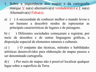 1. Sobre a importância dos mapas e da cartografia
marque V na(s) alternativa(s) verdadeira(s) e F na(s)
Alternativa(s) Falsa(s).
a) ( ) A necessidade de conhecer melhor o mundo levou o
ser humano a descobrir modos de representar as
principais características de lugares e de paisagens.
b) ( ) Diferentes sociedades começaram a registrar, por
meio de desenhos e de outras linguagens gráficas, a
disposição espacial de elementos naturais e culturais.
c) ( ) O conjunto das técnicas, métodos e habilidades
artísticas desenvolvidos para elaboração de mapas passou a
ser denominado cartografia.
d) ( ) Por meio de mapas não é possível localizar qualquer
lugar sobre a superfície da Terra.
 