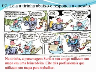 02. Leia a tirinha abaixo e responda a questão.
Na tirinha, a personagem Suriá e seu amigo utilizam um
mapa em uma brincadeira. Cite três profissionais que
utilizam um mapa para trabalhar:
 
