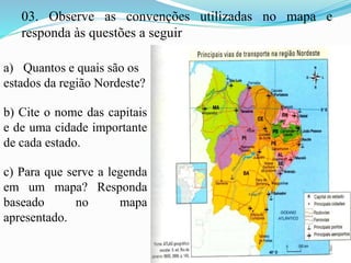 03. Observe as convenções utilizadas no mapa e
responda às questões a seguir
a) Quantos e quais são os
estados da região Nordeste?
b) Cite o nome das capitais
e de uma cidade importante
de cada estado.
c) Para que serve a legenda
em um mapa? Responda
baseado no mapa
apresentado.
 