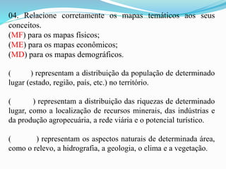 04. Relacione corretamente os mapas temáticos aos seus
conceitos.
(MF) para os mapas físicos;
(ME) para os mapas econômicos;
(MD) para os mapas demográficos.
( ) representam a distribuição da população de determinado
lugar (estado, região, país, etc.) no território.
( ) representam a distribuição das riquezas de determinado
lugar, como a localização de recursos minerais, das indústrias e
da produção agropecuária, a rede viária e o potencial turístico.
( ) representam os aspectos naturais de determinada área,
como o relevo, a hidrografia, a geologia, o clima e a vegetação.
 