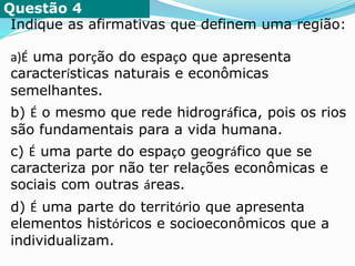 Questão 4
Indique as afirmativas que definem uma região:
a)É uma porção do espaço que apresenta
características naturais e econômicas
semelhantes.
b) É o mesmo que rede hidrográfica, pois os rios
são fundamentais para a vida humana.
c) É uma parte do espaço geográfico que se
caracteriza por não ter relações econômicas e
sociais com outras áreas.
d) É uma parte do território que apresenta
elementos históricos e socioeconômicos que a
individualizam.
 