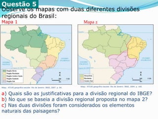 Questão 5
Observe os mapas com duas diferentes divisões
regionais do Brasil:
Mapa 1 Mapa 2
Adap.: ATLAS geográfico escolar. Rio de Janeiro: IBGE, 2007. p. 94.
Adap.: ATLAS geográfico escolar. Rio de Janeiro: IBGE, 2004. p. 160.
a) Quais são as justificativas para a divisão regional do IBGE?
b) No que se baseia a divisão regional proposta no mapa 2?
c) Nas duas divisões foram considerados os elementos
naturais das paisagens?
 