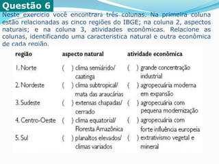 Questão 6
Neste exercício você encontrará três colunas. Na primeira coluna
estão relacionadas as cinco regiões do IBGE; na coluna 2, aspectos
naturais; e na coluna 3, atividades econômicas. Relacione as
colunas, identificando uma característica natural e outra econômica
de cada região.
 