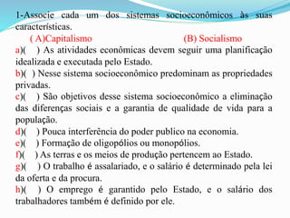 1-Associe cada um dos sistemas socioeconômicos às suas
características.
( A)Capitalismo (B) Socialismo
a)( ) As atividades econômicas devem seguir uma planificação
idealizada e executada pelo Estado.
b)( ) Nesse sistema socioeconômico predominam as propriedades
privadas.
c)( ) São objetivos desse sistema socioeconômico a eliminação
das diferenças sociais e a garantia de qualidade de vida para a
população.
d)( ) Pouca interferência do poder publico na economia.
e)( ) Formação de oligopólios ou monopólios.
f)( ) As terras e os meios de produção pertencem ao Estado.
g)( ) O trabalho é assalariado, e o salário é determinado pela lei
da oferta e da procura.
h)( ) O emprego é garantido pelo Estado, e o salário dos
trabalhadores também é definido por ele.
 