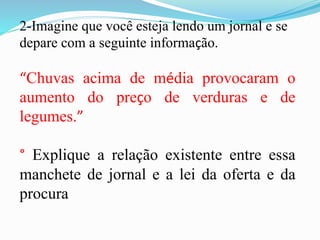 2-Imagine que você esteja lendo um jornal e se
depare com a seguinte informação.
“Chuvas acima de média provocaram o
aumento do preço de verduras e de
legumes.”
° Explique a relação existente entre essa
manchete de jornal e a lei da oferta e da
procura
 